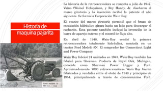 Historiade
maquinapajarita
La historia de la retroexcavadora se remonta a julio de 1947.
Vaino (Waino) Holopainen, y Roy Handy, Jr. diseñaron el
marco giratorio y la invención recibió la patente el año
siguiente. Se formó la Corporación Wain-Roy.
El avance del marco giratorio permitió que el brazo de
excavación hidráulico girara hacia un lado para descargar el
cucharón. Esta patente también incluyó la invención de la
barra de aparejo externo y el control de flujo alto.
En abril de 1948, Wain-Roy vendió la primera
retroexcavadora totalmente hidráulica, montada en un
tractor Ford Modelo 8N. El comprador fue Connecticut Light
and Power Company.
Wain-Roy fabricó 24 unidades en 1948. Wain-Roy también las
fabricó para Sherman Products de Royal Oak, Michigan,
conocida como Sherman Power Digger y Ford.
Aproximadamente 7000 retroexcavadoras Wain-Roy fueron
fabricadas y vendidas entre el otoño de 1948 y principios de
1954, principalmente a través de concesionarios Ford.
 