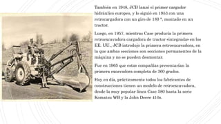 También en 1948, JCB lanzó el primer cargador
hidráulico europeo, y lo siguió en 1953 con una
retrocargadora con un giro de 180 °, montado en un
tractor.
Luego, en 1957, mientras Case producía la primera
retroexcavadora cargadora de tractor «integrada» en los
EE. UU., JCB introdujo la primera retroexcavadora, en
la que ambas secciones son secciones permanentes de la
máquina y no se pueden desmontar.
Fue en 1965 que estas compañías presentarían la
primera excavadora completa de 360 grados.
Hoy en día, prácticamente todos los fabricantes de
construcciones tienen un modelo de retroexcavadora,
desde la muy popular línea Case 580 hasta la serie
Komatsu WB y la John Deere 410s.
 