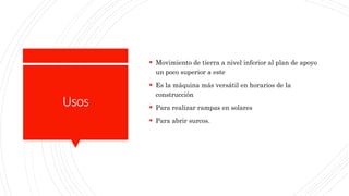 Usos
 Movimiento de tierra a nivel inferior al plan de apoyo
un poco superior a este
 Es la máquina más versátil en horarios de la
construcción
 Para realizar rampas en solares
 Para abrir surcos.
 
