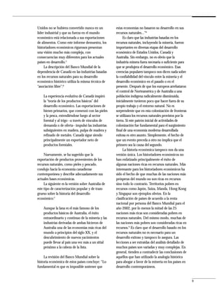 Unidos no se hubiera convertido nunca en un          estas economías no basaron su desarrollo en sus
líder industrial y que su fuerza en el mundo         recursos naturales...”8
económico está relacionada a sus exportaciones            Es claro que las industrias basadas en los
de alimentos. Como este informe demuestra, los       recursos naturales, incluyendo la minería, fueron
historiadores económicos rigurosos presentan         importantes en diversas etapas del desarrollo
una visión mucho más compleja, con                   económico de Estados Unidos, Canadá y
consecuencias muy diferentes para los actuales       Australia. Sin embargo, no es obvio que la
países en desarrollo.5                               industria minera fuera necesaria o suficiente para
     La descripción del Banco Mundial de la          que se produjera el desarrollo económico. Esas
dependencia de Canadá en las industrias basadas      creencias populares tampoco nos dicen nada sobre
en los recursos naturales para su desarrollo         la confiabilidad del vínculo entre la minería y el
económico histórico utiliza la misma técnica de      desarrollo económico en el pasado o en el
“asociación libre”:6                                 presente. Después de que los europeos arrebataron
                                                     el control de Norteamérica y de Australia a una
    La experiencia evolutiva de Canadá inspiró       población indígena radicalmente disminuida,
    la “teoría de los productos básicos” del         inicialmente tuvieron poco que hacer fuera de su
    desarrollo económico. Las exportaciones de       propio trabajo y el entorno natural. No es
    bienes primarios, que comenzó con las pieles     sorprendente que en esta colonización de fronteras
    y la pesca, extendiéndose luego al sector        se utilizara los recursos naturales provistos por la
    forestal y al trigo –a través de vínculos de     tierra. Si este patrón inicial de actividades de
    demanda o de oferta– impulsó las industrias      colonización fue fundamental para el surgimiento
    subsiguientes en madera, pulpa de madera y       final de una economía moderna desarrollada
    refinado de metales. Canadá sigue siendo         exitosa es otro asunto. Simplemente, el hecho de
    principalmente un exportador neto de             que un evento preceda a otro no implica que el
    productos forestales.                            primero sea la causa del segundo.
                                                          La historia económica tampoco nos da una
     Nuevamente, se ha sugerido que la               versión única. Los historiadores económicos no
exportación de productos provenientes de los         han enfatizado principalmente el éxito de
recursos naturales, como pieles y pescado,           algunas naciones ricas en recursos naturales. Más
condujo hacia la economía canadiense                 interesante para los historiadores económicos ha
contemporánea y describe adecuadamente sus           sido el hecho de que muchas de las naciones más
actuales bases económicas.                           prósperas del mundo no son ricas en recursos
     La siguiente es la versión sobre Australia de   sino todo lo contrario. Territorios pobres en
este tipo de caracterización popular y de trazo      recursos como Japón, Suiza, Irlanda, Hong Kong
grueso sobre la historia del desarrollo              y Singapur son ejemplos obvios. En la
económico:7                                          clasificación de países de acuerdo a la renta
                                                     nacional por persona del Banco Mundial para el
    Aunque la lana es el más famoso de los           año 2002, por lo menos la mitad de las 25
    productos básicos de Australia, el éxito         naciones más ricas son consideradas pobres en
    extraordinario y continuo de la minería y las    recursos naturales. Del mismo modo, muchas de
    industrias derivadas de ambas hicieron de        las naciones más pobres son consideradas ricas en
    Australia una de las economías más ricas del     recursos.9 Es claro que el desarrollo basado en los
    mundo a principios del siglo XX, y el            recursos naturales no es necesario para un
    descubrimiento de nuevos yacimientos             desarrollo exitoso y tampoco lo asegura. Las
    puede llevar al país una vez más a un sitial     lecciones a ser extraídas del análisis detallado de
    próximo a la cabeza de la lista.                 muchos países son variadas y muy complejas. En
                                                     general, tienden a contradecir las conclusiones de
     La revisión del Banco Mundial sobre la          aquéllos que han utilizado la analogía histórica
historia económica de estos países concluye: “Lo     para abogar a favor de la minería en los países en
fundamental es que es imposible sostener que         desarrollo contemporáneos.


                                                                                                            9
 