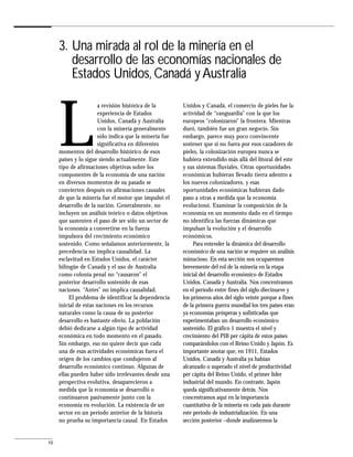 3. Una mirada al rol de la minería en el
        desarrollo de las economías nacionales de
        Estados Unidos, Canadá y Australia



     L
                       a revisión histórica de la       Unidos y Canadá, el comercio de pieles fue la
                       experiencia de Estados           actividad de “vanguardia” con la que los
                       Unidos, Canadá y Australia       europeos “colonizaron” la frontera. Mientras
                       con la minería generalmente      duró, también fue un gran negocio. Sin
                       sólo indica que la minería fue   embargo, parece muy poco convincente
                       significativa en diferentes      sostener que si no fuera por esos cazadores de
     momentos del desarrollo histórico de esos          pieles, la colonización europea nunca se
     países y lo sigue siendo actualmente. Este         hubiera extendido más allá del litoral del este
     tipo de afirmaciones objetivas sobre los           y sus sistemas fluviales. Otras oportunidades
     componentes de la economía de una nación           económicas hubieran llevado tierra adentro a
     en diversos momentos de su pasado se               los nuevos colonizadores, y esas
     convierten después en afirmaciones causales        oportunidades económicas hubieran dado
     de que la minería fue el motor que impulsó el      paso a otras a medida que la economía
     desarrollo de la nación. Generalmente, no          evolucionó. Examinar la composición de la
     incluyen un análisis teórico o datos objetivos     economía en un momento dado en el tiempo
     que sustenten el paso de ser sólo un sector de     no identifica las fuerzas dinámicas que
     la economía a convertirse en la fuerza             impulsan la evolución y el desarrollo
     impulsora del crecimiento económico                económicos.
     sostenido. Como señalamos anteriormente, la             Para entender la dinámica del desarrollo
     precedencia no implica causalidad. La              económico de una nación se requiere un análisis
     esclavitud en Estados Unidos, el carácter          minucioso. En esta sección nos ocuparemos
     bilingüe de Canadá y el uso de Australia           brevemente del rol de la minería en la etapa
     como colonia penal no “causaron” el                inicial del desarrollo económico de Estados
     posterior desarrollo sostenido de esas             Unidos, Canadá y Australia. Nos concentramos
     naciones. “Antes” no implica causalidad.           en el período entre fines del siglo diecinueve y
          El problema de identificar la dependencia     los primeros años del siglo veinte porque a fines
     inicial de estas naciones en los recursos          de la primera guerra mundial los tres países eran
     naturales como la causa de su posterior            ya economías prósperas y sofisticadas que
     desarrollo es bastante obvio. La población         experimentaban un desarrollo económico
     debió dedicarse a algún tipo de actividad          sostenido. El gráfico 1 muestra el nivel y
     económica en todo momento en el pasado.            crecimiento del PIB per cápita de estos países
     Sin embargo, eso no quiere decir que cada          comparándolos con el Reino Unido y Japón. Es
     una de esas actividades económicas fuera el        importante anotar que, en 1911, Estados
     origen de los cambios que condujeron al            Unidos, Canadá y Australia ya habían
     desarrollo económico continuo. Algunas de          alcanzado o superado el nivel de productividad
     ellas pueden haber sido irrelevantes desde una     per cápita del Reino Unido, el primer líder
     perspectiva evolutiva, desaparecieron a            industrial del mundo. En contraste, Japón
     medida que la economía se desarrolló o             queda significativamente detrás. Nos
     continuaron pasivamente junto con la               concentramos aquí en la importancia
     economía en evolución. La existencia de un         cuantitativa de la minería en cada país durante
     sector en un período anterior de la historia       este período de industrialización. En una
     no prueba su importancia causal. En Estados        sección posterior –donde analizaremos la


10
 