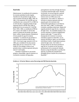 Australia                                                principalmente entre fines del siglo diecinueve
                                                         y la primera mitad del siglo veinte. Durante
Históricamente, la contribución de la minería a          este período, los sectores agrícola y pastoral
la economía australiana ha sido irregular.               predominaron por encima de los sectores
Australia tuvo dos períodos de auge del oro              mineros tanto en el PIB como en las
entre sus puntos más altos de 1860 y 1905. En            exportaciones. (Ver Gráfico 5). Además, la
1861, el oro representó 16% del PIB, pero esa            inversión en minería representó sólo una
contribución cayó a menos del 3% en 1890. En             pequeña parte de la inversión total
su nivel más alto, el segundo período de auge            (incluyendo la agricultura) en casi todos los
representó sólo 8% del PIB. Para 1930, la                años entre 1861 y 1980.29 Un historiador
producción de oro era menos de 1% del PIB.               económico australiano afirmó que, después del
Entre 1920 y 1960, su contribución al PIB fue            segundo período de auge del oro a comienzos
4% o menos. (Ver Gráfico 5). En los años                 del siglo veinte, “las actividades basadas en los
sesenta, la producción de petróleo, gas natural,         recursos naturales se volvieron insignificantes
hierro, carbón y bauxita aumentó, iniciando así          durante medio siglo.”30 A pesar del rol
el tercer período de auge de la minería                  desmejorado de la minería, la economía
australiana.27 A comienzos de este período, la           australiana continuó su desarrollo, con un
contribución de la minería al PIB era sólo               aumento del PIB per cápita a un nivel similar
1.8%. Con el nuevo auge, aumentó a 6.6% en               al del Reino Unido y Canadá hasta la primera
1984, pero a mediados de los años noventa                mitad del siglo veinte. (Ver Gráfico 1).
había caído otra vez a menos de 4%.28 (Ver               Excepto durante los dos breves períodos de
Gráfico 6). Sin embargo, incluso en este                 auge del oro, la minería no fue una parte
período de alza, la minería representó sólo poco         predominante de la economía de Australia
más de 1% del empleo.                                    durante su etapa de desarrollo. La producción
     Australia se transformó en una nación               agrícola y la producción manufacturera
próspera y desarrollada, capaz de mantener un            protegidas fueron el núcleo de su economía en
crecimiento económico de largo plazo,                    desarrollo.31



Gráfico 6: El Sector Minero como Porcentaje del PIB Total de Australia

                     7%


                     6%


                     5%
Porcentaje del PIB




                     4%


                     3%


                     2%


                     1%
                                           Fuente: Australian National Accounts, National Income and Expenditure, (5204.0),
                                           Australian Bureau of Statistics, Canberra.

                     0%
                          1962
                          1963
                          1964
                          1965
                          1966
                          1967
                          1968
                          1969
                          1970
                          1971
                          1972
                          1973
                          1974
                          1975
                          1976
                          1977
                          1978
                          1979
                          1980
                          1981
                          1982
                          1983
                          1984
                          1985
                          1987
                          1988
                          1989
                          1990
                          1991
                          1992
                          1993
                          1994




                                                        Año


                                                                                                                              17
 