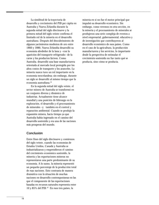 La similitud de la trayectoria de            minería en sí no fue el motor principal que
     desarrollo y crecimiento del PIB per cápita en   impulsó su desarrollo económico. Sin
     Australia y Nueva Zelandia durante la            embargo, como veremos en otra sección, en
     segunda mitad del siglo diecinueve y la          la minería y el procesamiento de minerales se
     primera mitad del siglo veinte confirma el       produjeron una serie compleja de eventos a
     limitado rol de la minería en el desarrollo      nivel empresarial, gubernamental, educativo y
     australiano. Después del descubrimiento de       de investigación que contribuyeron al
     algunos yacimientos modestos de oro entre        desarrollo económico de esos países. Como
     1860 y 1880, Nueva Zelandia desarrolló su        en el caso de la agricultura, la producción
     economía alrededor de la lana y –con la          manufacturera y los servicios, lo importante
     aparición del transporte refrigerado– de la      desde la perspectiva de estimular el
     carne y los productos lácteos. Como              crecimiento sostenido no fue tanto qué se
     Australia, desarrolló una base manufacturera     producía, sino cómo se producía.
     orientada al mercado local protegida por los
     altos costos de transporte y los aranceles. La
     minería nunca tuvo un rol importante en la
     economía neocelandesa; sin embargo, durante
     un siglo se desarrolló al mismo tiempo que la
     economía australiana.32
         En la segunda mitad del siglo veinte, el
     sector minero de Australia se transformó en
     un conjunto diverso y dinámico de
     industrias. Actualmente tiene alcance
     mundial y una posición de liderazgo en la
     exploración, el desarrollo y el procesamiento
     de minerales –y también en el control y
     reparación ambiental. Cuando se produjo la
     expansión minera, hacía tiempo ya que
     Australia había ingresado en el camino del
     desarrollo sostenido y era una de las naciones
     más prosperas del mundo.


     Conclusión
     Entre fines del siglo diecinueve y comienzos
     del siglo veinte, cuando las economías de
     Estados Unidos, Canadá y Australia se
     industrializaron y emprendieron el camino
     del crecimiento económico sostenido, la
     minería y las exportaciones mineras no
     representaron una parte predominante de su
     economía. A lo sumo, la minería representó
     un pequeño porcentaje de la producción total
     de esas naciones. Esto contrasta de manera
     dramática con la situación de muchas
     naciones en desarrollo contemporáneas en las
     que el componente de las exportaciones
     basadas en recursos naturales representa entre
     10 y 85% del PIB.33 En esos tres países, la


18
 