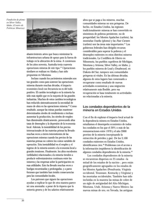 Fundición de plomo                                                         altos que se paga a los mineros, muchas
en Silver Valley,                                                          comunidades mineras no son prósperas. De
Idaho. (Centro de
Políticas Mineras)                                                         hecho, en Estados Unidos, las regiones
                                                                           tradicionalmente mineras se han convertido en
                                                                           sinónimos de pobreza persistente, no de
                                                                           prosperidad: los Montes Apalaches (carbón), las
                                                                           montañas Ozarks (plomo) y las Four Corners
                                                                           (carbón) son las áreas más importantes.37 Los
                                                                           gobiernos federales han dirigido recursos
                                                                           considerables para superar la pobreza y el
                     abastecimiento aéreo que busca minimizar la           desempleo existentes en estos distritos mineros
                     infraestructura urbana de apoyo para la fuerza de     tradicionales. La Cordillera de Hierro en
                     trabajo en la ubicación de la mina. A comienzos       Minnesota, los pueblos cupríferos de Michigan,
                     de los años noventa, Australia tenía cuarenta         Montana y Arizona; Silver Valley, en Idaho, y
                     operaciones mineras de este tipo.35 Operaciones       los pueblos mineros de Lead y Deadwood, en
                     similares se realizan en Alaska y han sido            Dakota del Sur, tampoco son comunidades
                     propuestas en Montana.                                prósperas ni vitales. En las últimas décadas,
                          Incluso cuando los yacimientos minerales son     algunos de estos lugares han comenzado a
                     tan grandes como para sostener las operaciones        recuperarse como resultado de nuevas
                     mineras durante muchas décadas, el impacto            actividades económicas y una migración
                     económico local con frecuencia no es del todo         relativamente más flexible, pero esa
                     positivo. El cambio tecnológico en la minería ha      recuperación se basa totalmente en actividades
                     sido más rápido que en la mayoría de las grandes      no relacionadas a la minería.
                     industrias. Muchos de estos cambios tecnológicos
                     han reducido sistemáticamente la necesidad de
                     mano de obra en las operaciones mineras.36 Como       Los condados dependientes de la
                     resultado, aunque las minas puedan mantener           minería en Estados Unidos
                     determinados niveles de rendimiento o incluso
                     aumentar la producción, los niveles de empleo         Con el fin de explorar el impacto local actual de
                     han disminuido drásticamente, provocando altas        la dependencia minera en Estados Unidos,
                     tasas de desempleo y la depresión de la economía      estudiamos el desempeño económico de todos
                     local. Además, la inestabilidad de los precios        los condados en los que el 20% o más de las
                     internacionales de las materias primas ha llevado     remuneraciones entre 1970 y el año 2000
                     muchas veces a cierres intermitentes de las           provino de la minería (exceptuando la
                     operaciones mineras cuando los precios de las         extracción de petróleo y gas). De los 3,100
                     materias primas no cubren los costos variables de     condados existentes en Estados Unidos,
                     operación. Esta inestabilidad en el empleo y el       identificamos cien.38 Problemas con el acceso a
                     ingreso de la minería somete a la economía local a    la información impidieron la identificación de
                     grandes tensiones. Finalmente, los altos excedentes   algunos condados dependientes de la minería.39
                     (utilidades) relacionados a la minería tienden a           Los condados dependientes de la minería
                     producir enfrentamientos continuos entre los          se encuentran dispersos en 25 estados –la
                     mineros y las empresas sobre la participación en      mitad de los estados de la nación–, pero están
                     esas utilidades. Esto ha llevado muchas veces a       geográficamente agrupados en los estados de
                     huelgas encarnizadas y prolongadas, y a paros         los Montes Apalaches (Pensilvania, Virginia
                     forzosos que también han tenido consecuencias         occidental, Tennessee, Kentucky y Virginia) y
                     para las comunidades locales.                         las montañas occidentales. También han sido
                          Los patrones que siguen las operaciones          incluidas en la muestra las minas de cobre de
                     ayudan a explicar lo que de otra manera parece        un siglo de antigüedad del Alto Michigan,
                     ser una anomalía: a pesar de la riqueza que la        Montana, Utah, Arizona y Nuevo México; las
                     minería genera y de los salarios relativamente        nuevas minas de oro, en Nevada, las antiguas


              20
 