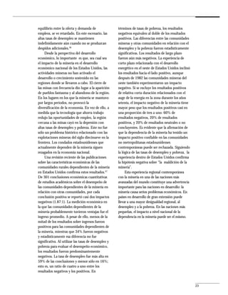 equilibrio entre la oferta y demanda de               términos de tasas de pobreza, los resultados
empleos, se ve retardado. En este escenario, las      negativos equivalen al doble de los resultados
altas tasas de desempleo se mantienen                 positivos. Las diferencias entre las comunidades
indefinidamente aún cuando no se produzcan            mineras y otras comunidades en relación con el
despidos adicionales.46                               desempleo y la pobreza fueron estadísticamente
     Desde la perspectiva del desarrollo              significativas. Los resultados de largo plazo
económico, lo importante es que, sea cual sea         fueron aún más negativos. La experiencia de
el impacto de la minería en el desarrollo             corto plazo relacionada con el desarrollo
económico nacional de los Estados Unidos, las         energético en el oeste de Estados Unidos inclinó
actividades mineras no han activado el                los resultados hacia el lado positivo, aunque
desarrollo o crecimiento sostenido en las             después de 1982 las comunidades mineras del
regiones donde se llevaron a cabo. El cierre de       oeste también experimentaron un impacto
las minas con frecuencia dio lugar a la aparición     negativo. Si se excluye los resultados positivos
de pueblos fantasma y al abandono de la región.       de relativa corta duración relacionados con el
En los lugares en los que la minería se mantuvo       auge de la energía en la zona durante los años
por largos períodos, no provocó la                    setenta, el impacto negativo de la minería tiene
diversificación de la economía. En vez de ello, a     mayor peso que los resultados positivos casi en
medida que la tecnología que ahorra trabajo           una proporción de tres a uno: 60% de
redujo las oportunidades de empleo, la región         resultados negativos, 20% de resultados
cercana a las minas cayó en la depresión con          positivos, y 20% de resultados neutrales o no
altas tasas de desempleo y pobreza. Este no fue       concluyentes. Es evidente que la afirmación de
sólo un problema histórico relacionado con las        que la dependencia de la minería ha tenido un
explotaciones mineras del siglo diecinueve en la      impacto positivo confiable en las comunidades
frontera. Los condados estadounidenses que            no metropolitanas estadounidenses
actualmente dependen de la minería siguen             contemporáneas puede ser rechazada. Siguiendo
rezagados en la economía nacional.                    la lógica de las tasas de desempleo y pobreza, la
     Una revisión reciente de las publicaciones       experiencia dentro de Estados Unidos confirma
sobre las características económicas de las           la hipótesis negativa sobre “la maldición de la
comunidades rurales dependientes de la minería        minería”.
en Estados Unidos confirma estos resultados.47             Esta experiencia regional contemporánea
De 301 conclusiones económicas cuantitativas          con la minería en una de las naciones más
de estudios académicos sobre el desempeño de          avanzadas del mundo constituye una advertencia
las comunidades dependientes de la minería en         importante para las naciones en desarrollo: la
relación con otras comunidades, por cada              minería causa serios problemas económicos. En
conclusión positiva se reportó casi dos impactos      países en desarrollo de gran extensión puede
negativos (1.87:1). La medición económica en          llevar a una mayor desigualdad regional, al
la que las comunidades dependientes de la             desempleo y a la pobreza. En las naciones más
minería probablemente tuvieron ventajas fue el        pequeñas, el impacto a nivel nacional de la
ingreso promedio. A pesar de ello, menos de la        dependencia en la minería puede ser el mismo.
mitad de los resultados sobre ingresos fueron
positivos para las comunidades dependientes de
la minería, mientras que 34% fueron negativos
y estadísticamente esa diferencia no fue
significativa. Al utilizar las tasas de desempleo y
pobreza para evaluar el desempeño económico,
los resultados fueron predominantemente
negativos. La tasa de desempleo fue más alta en
59% de las conclusiones y menor sólo en 16%;
esto es, un ratio de cuatro a uno entre los
resultados negativos y los positivos. En


                                                                                                          23
 