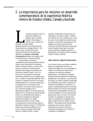 5. La importancia para las naciones en desarrollo
        contemporáneas de la experiencia histórica
        minera de Estados Unidos, Canadá y Australia




     L                 a minería cumplió un rol en el
                       desarrollo económico de
                       Estados Unidos, Canadá y
                       Australia. Sin embargo, la
                       relación entre la minería y el
     desarrollo económico difiere
     significativamente de las afirmaciones del
     “razonamiento por analogía histórica”. Del
     mismo modo, no queda claro que la
                                                         Australia. El desarrollo económico fue muy
                                                         “dependiente del camino a seguir.” Debido a
                                                         ello, debemos ser muy cautelosos sobre extraer
                                                         lecciones de estas experiencias históricas para
                                                         los países en desarrollo contemporáneos. Las
                                                         siguientes secciones presentan diversas
                                                         condiciones iniciales relativamente únicas que
                                                         crearon el potencial para que la actividad
                                                         minera contribuyera significativamente al
     experiencia histórica de estos países sea           desarrollo de la economía nacional en Estados
     aplicable a las naciones en desarrollo              Unidos, Canadá y Australia.
     contemporáneas debido a los cambios en las
     características de la economía mundial.
          Los historiadores económicos                   Alto nivel de capital institucional
     contemporáneos han documentado la estrecha
     relación entre el desarrollo de la industria        Los tres países tienen una tradición estable de
     minera en Estados Unidos y el ascenso de la         respeto al cumplimiento de la ley. Las
     nación a una posición de preeminencia               instituciones legales eran muy desarrolladas y
     industrial. Sin embargo, la abundancia de           estables. Las instituciones democráticas
     minerales en Estados Unidos –esto es, la            constituían un medio para adaptarse
     presencia de una abundancia inusual de              políticamente a circunstancias cambiantes.
     yacimientos minerales ricos y accesibles a bajo     Existían instituciones financieras estables que
     costo– no lideró su desarrollo industrial. Por el   posibilitaron la acumulación y uso productivo
     contrario, el desarrollo inicial de la economía     del capital. Los valores culturales compartidos
     estadounidense dio a ese país las instituciones,    por la población promovían la confianza, las
     las organizaciones y los mercados que le            actitudes emprendedoras, la ambición y el
     permitieron crear riqueza minera a pesar de         respeto a la propiedad privada y los mercados.
     que su dotación geológica no era                    Existían sistemas de incentivos que alentaban
     especialmente superior a la de otras partes del     el desarrollo de oportunidades económicas y
     mundo. Esto es, los primeros éxitos de Estados      nuevas tecnologías. Se creó mecanismos para
     Unidos en su desarrollo social, político y          proporcionar acceso a la tierra y los recursos
     económico le permitieron transformar                naturales a la ciudadanía en general. Esto
     minerales inaccesibles y de calidad                 alentó una distribución más igualitaria del
     relativamente inferior en minas viables             ingreso y bajos niveles de conflicto social y
     económicamente en una forma que apoyó su            político.49 Estas disposiciones institucionales
     desarrollo económico continuo.48 Condiciones        aseguraron que las rentas económicas
     iniciales muy específicas influyeron en la          potencialmente altas de la minería no
     forma en la que se produjo el desarrollo            condujeran principalmente al conflicto, la
     minero en Estados Unidos, Canadá y                  corrupción y el despilfarro.50


24
 