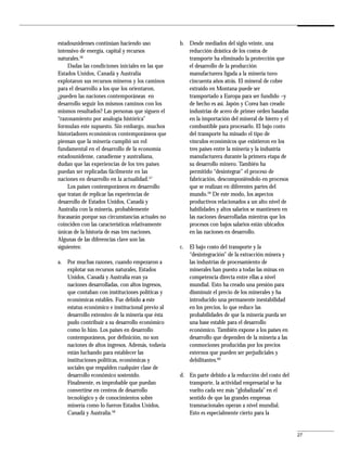 estadounidenses continúan haciendo uso             b. Desde mediados del siglo veinte, una
intensivo de energía, capital y recursos              reducción drástica de los costos de
naturales.56                                          transporte ha eliminado la protección que
     Dadas las condiciones iniciales en las que       el desarrollo de la producción
Estados Unidos, Canadá y Australia                    manufacturera ligada a la minería tuvo
explotaron sus recursos mineros y los caminos         cincuenta años atrás. El mineral de cobre
para el desarrollo a los que los orientaron,          extraído en Montana puede ser
¿pueden las naciones contemporáneas en                transportado a Europa para ser fundido –y
desarrollo seguir los mismos caminos con los          de hecho es así. Japón y Corea han creado
mismos resultados? Las personas que siguen el         industrias de acero de primer orden basadas
“razonamiento por analogía histórica”                 en la importación del mineral de hierro y el
formulan este supuesto. Sin embargo, muchos           combustible para procesarlo. El bajo costo
historiadores económicos contemporáneos que           del transporte ha minado el tipo de
piensan que la minería cumplió un rol                 vínculos económicos que existieron en los
fundamental en el desarrollo de la economía           tres países entre la minería y la industria
estadounidense, canadiense y australiana,             manufacturera durante la primera etapa de
dudan que las experiencias de los tres países         su desarrollo minero. También ha
puedan ser replicadas fácilmente en las               permitido “desintegrar” el proceso de
naciones en desarrollo en la actualidad.57            fabricación, descomponiéndolo en procesos
     Los países contemporáneos en desarrollo          que se realizan en diferentes partes del
que tratan de replicar las experiencias de            mundo.59 De este modo, los aspectos
desarrollo de Estados Unidos, Canadá y                productivos relacionados a un alto nivel de
Australia con la minería, probablemente               habilidades y altos salarios se mantienen en
fracasarán porque sus circunstancias actuales no      las naciones desarrolladas mientras que los
coinciden con las características relativamente       procesos con bajos salarios están ubicados
únicas de la historia de esas tres naciones.          en las naciones en desarrollo.
Algunas de las diferencias clave son las
siguientes:                                        c. El bajo costo del transporte y la
                                                      “desintegración” de la extracción minera y
a. Por muchas razones, cuando empezaron a             las industrias de procesamiento de
   explotar sus recursos naturales, Estados           minerales han puesto a todas las minas en
   Unidos, Canadá y Australia eran ya                 competencia directa entre ellas a nivel
   naciones desarrolladas, con altos ingresos,        mundial. Esto ha creado una presión para
   que contaban con instituciones políticas y         disminuir el precio de los minerales y ha
   económicas estables. Fue debido a este             introducido una permanente inestabilidad
   estatus económico e institucional previo al        en los precios, lo que reduce las
   desarrollo extensivo de la minería que ésta        probabilidades de que la minería pueda ser
   pudo contribuir a su desarrollo económico          una base estable para el desarrollo
   como lo hizo. Los países en desarrollo             económico. También expone a los países en
   contemporáneos, por definición, no son             desarrollo que dependen de la minería a las
   naciones de altos ingresos. Además, todavía        conmociones producidas por los precios
   están luchando para establecer las                 externos que pueden ser perjudiciales y
   instituciones políticas, económicas y              debilitantes.60
   sociales que respalden cualquier clase de
   desarrollo económico sostenido.                 d. En parte debido a la reducción del costo del
   Finalmente, es improbable que puedan               transporte, la actividad empresarial se ha
   convertirse en centros de desarrollo               vuelto cada vez más “globalizada” en el
   tecnológico y de conocimientos sobre               sentido de que las grandes empresas
   minería como lo fueron Estados Unidos,             transnacionales operan a nivel mundial.
   Canadá y Australia.58                              Esto es especialmente cierto para la


                                                                                                     27
 