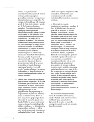minería. Se ha producido una                         difícil, como lo prueba la experiencia de las
         consolidación continua a través de fusiones          comunidades locales en estos países,
         de empresas mineras y empresas                       construir un desarrollo sostenido
         procesadoras de minerales en corporaciones           enfrentando tales conmociones económicas
         transnacionales cada vez más grandes. Por            continuas.
         ejemplo, La Escondida, que es la mina más
         grande de Chile, fue descubierta y operada      f.   A diferencia de la economía
         por BHP, el conglomerado minero                      estadounidense, canadiense o australiana de
         australiano. Compañías estadounidenses y             fines del siglo diecinueve, los países en
         canadienses (cuando pueden ser                       desarrollo no son pobres en recursos
         identificadas como tales) realizan el mismo          humanos, ricos en tierras y recursos
         tipo de trabajo en todo el mundo. Estas              naturales, ni están preparados para recibir
         compañías transnacionales proporcionan               los flujos de capital internacional. Tienen
         conocimientos y tecnología para la                   una población numerosa y creciente que
         exploración, explotación y procesamiento             pone una presión considerable sobre las
         de los minerales de los países en desarrollo.        tierras que son su recurso base; su
         Los conocimientos y la tecnología ya no se           inestabilidad política y económica con
         desarrollan más a nivel local. Este hecho            frecuencia expone a los inversionistas
         elimina también un conjunto de vínculos              extranjeros a niveles de riesgo inaceptables.
         económicos cruciales que fueron                      Considerando esta dotación de recursos
         importantes para el rol histórico de la              radicalmente diferente, los principios
         minería en el desarrollo de Estados Unidos,          básicos de economía sugerirían que tratar
         Canadá y Australia. El aspecto de la                 de imitar la experiencia de naciones que
         minería relacionado a la “industria del              comenzaron con recursos iniciales
         conocimiento” sigue siendo ahora un                  esencialmente diferentes sería un error.
         producto de exportación de las naciones              Específicamente, la extracción y el
         desarrolladas del mundo. Existe poco                 procesamiento de minerales modernos
         espacio para “aprender a través de la                requieren grandes cantidades de energía y
         práctica” para los ciudadanos y las empresas         capital, y utilizan muy poca mano de obra.
         de las naciones en desarrollo mientras las           Por lo tanto, estos sectores ofrecerán muy
         corporaciones transnacionales exploran sus           poco empleo al recurso principal que la
         recursos minerales.61                                mayoría de países en desarrollo posee en
                                                              abundancia: su fuerza de trabajo. También
     e. Muchos países en desarrollo son pequeños              es probable que la minería agudice la
        geográficamente comparados a las naciones             desigualdad en la distribución del ingreso,
        continentales que son mostradas ante ellos            contribuyendo a las posibilidades de
        como modelos de cómo la minería puede                 conflicto social y retrasando
        apoyar el desarrollo económico sostenido.             potencialmente un desarrollo económico de
        Es muy probable que un área                           base más amplia.62
        geográficamente más pequeña tenga un
        conjunto menor de potenciales mineros y              Por estas razones, las experiencias del
        menos yacimientos mineros. En vez de             proceso de desarrollo en Estados Unidos,
        tener la experiencia agregada “que alisa las     Canadá y Australia con la minería no ofrecen
        diferencias” de una nación grande como           modelos relevantes que sustenten la
        Estados Unidos, las naciones en desarrollo       dependencia de los países en desarrollo
        más pequeñas experimentarán los grandes          contemporáneos en la minería para su propio
        altibajos perjudiciales y en última instancia    desarrollo económico.
        empobrecedores que fueron –y todavía
        son– parte de la experiencia contemporánea
        en Estados Unidos, Canadá y Australia. Es


28
 