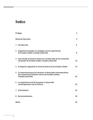 Índice

    Prólogo                                                                 3


    Resumen Ejecutivo                                                       4


    1. Introducción                                                         6


    2. Argumentos basados en analogías con las experiencias
       de Estados Unidos, Canadá y Australia                                8


    3. Una mirada al rol de la minería en el desarrollo de las economías
       nacionales de Estados Unidos, Canadá y Australia                    10


    4. El impacto regional de la minería dentro de los Estados Unidos      19


    5. La importancia para las naciones en desarrollo contemporáneas
       de la experiencia histórica minera de Estados Unidos,
       Canadá y Australia                                                  24


    6. La experiencia real de los países en desarrollo
       contemporáneos con la minería                                       29


    7. Conclusiones                                                        32


    8. Recomendaciones                                                     34


    Notas                                                                  36




2
 