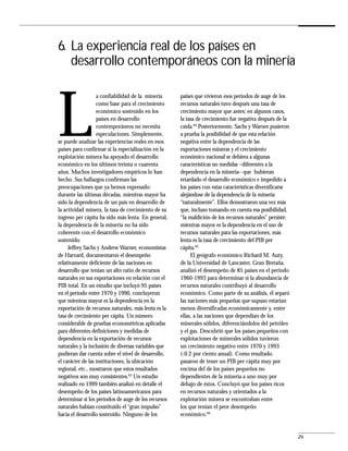 6. La experiencia real de los países en
   desarrollo contemporáneos con la minería




L
                   a confiabilidad de la minería     países que vivieron esos períodos de auge de los
                   como base para el crecimiento     recursos naturales tuvo después una tasa de
                   económico sostenido en los        crecimiento mayor que antes; en algunos casos,
                   países en desarrollo              la tasa de crecimiento fue negativa después de la
                   contemporáneos no necesita        caída.64 Posteriormente, Sachs y Warner pusieron
                   especulaciones. Simplemente,      a prueba la posibilidad de que esta relación
se puede analizar las experiencias reales en esos    negativa entre la dependencia de las
países para confirmar si la especialización en la    exportaciones mineras y el crecimiento
explotación minera ha apoyado el desarrollo          económico nacional se debiera a algunas
económico en los últimos treinta o cuarenta          características no medidas –diferentes a la
años. Muchos investigadores empíricos lo han         dependencia en la minería– que hubieran
hecho. Sus hallazgos confirman las                   retardado el desarrollo económico e impedido a
preocupaciones que ya hemos expresado:               los países con estas características diversificarse
durante las últimas décadas, mientras mayor ha       alejándose de la dependencia de la minería
sido la dependencia de un país en desarrollo de      “naturalmente”. Ellos demostraron una vez más
la actividad minera, la tasa de crecimiento de su    que, incluso tomando en cuenta esa posibilidad,
ingreso per cápita ha sido más lenta. En general,    “la maldición de los recursos naturales” persiste:
la dependencia de la minería no ha sido              mientras mayor es la dependencia en el uso de
coherente con el desarrollo económico                recursos naturales para las exportaciones, más
sostenido.                                           lenta es la tasa de crecimiento del PIB per
     Jeffrey Sachs y Andrew Warner, economistas      cápita.65
de Harvard, documentaron el desempeño                     El geógrafo económico Richard M. Auty,
relativamente deficiente de las naciones en          de la Universidad de Lancaster, Gran Bretaña,
desarrollo que tenían un alto ratio de recursos      analizó el desempeño de 85 países en el período
naturales en sus exportaciones en relación con el    1960-1993 para determinar si la abundancia de
PIB total. En un estudio que incluyó 95 países       recursos naturales contribuyó al desarrollo
en el período entre 1970 y 1990, concluyeron         económico. Como parte de su análisis, él separó
que mientras mayor es la dependencia en la           las naciones más pequeñas que supuso estarían
exportación de recursos naturales, más lenta es la   menos diversificadas económicamente y, entre
tasa de crecimiento per cápita. Un número            ellas, a las naciones que dependían de los
considerable de pruebas econométricas aplicadas      minerales sólidos, diferenciándolos del petróleo
para diferentes definiciones y medidas de            y el gas. Descubrió que los países pequeños con
dependencia en la exportación de recursos            explotaciones de minerales sólidos tuvieron
naturales y la inclusión de diversas variables que   un crecimiento negativo entre 1970 y 1993
pudieran dar cuenta sobre el nivel de desarrollo,    (-0.2 por ciento anual). Como resultado,
el carácter de las instituciones, la ubicación       pasaron de tener un PIB per cápita muy por
regional, etc., mostraron que estos resultados       encima del de los países pequeños no
negativos son muy consistentes.63 Un estudio         dependientes de la minería a uno muy por
realizado en 1999 también analizó en detalle el      debajo de éstos. Concluyó que los países ricos
desempeño de los países latinoamericanos para        en recursos naturales y orientados a la
determinar si los períodos de auge de los recursos   explotación minera se encontraban entre
naturales habían constituido el “gran impulso”       los que tenían el peor desempeño
hacia el desarrollo sostenido. Ninguno de los        económico.66


                                                                                                           29
 