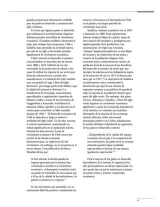 pasados proporcione información confiable              avances y retrocesos en el desempeño de Chile
para los países en desarrollo a comienzos del          en el pasado y sus largos períodos de
siglo veintiuno.                                       crecimiento muy lento.
     Es cierto que algunos países en desarrollo             Sudáfrica comenzó a producir oro en 1867
que enfatizaron la actividad minera lograron           y diamantes en 1886. Estas explotaciones
disfrutar períodos extendidos de crecimiento           mineras atrajeron flujos de capital y mano de
económico. El análisis estadístico demuestra la        obra masivos del extranjero y produjeron una
regla, pero siempre hay excepciones. Chile y           rápida expansión de la producción y las
Sudáfrica han priorizado la actividad minera           exportaciones. Se erigió una economía
por más de un siglo y han tenido períodos              “europea” basada principalmente en esos flujos
significativos de crecimiento económico.               de recursos y la confiscación de las tierras y
     Chile comenzó su desarrollo económico             recursos de la población indígena. Esta
concentrándose en la producción de nitrato             economía buscó conscientemente excluir a la
entre 1880 y 1919. Disfrutó de un casi                 población local de la mayoría de los beneficios
monopolio en la producción de nitrato y fue            del desarrollo económico de modo que, por
capaz de utilizar los ingresos de ese sector para      ejemplo, los salarios para los trabajadores negros
financiar infraestructura y producción                 en la extracción de oro en 1971 no fueran más
manufacturera. La industria del cobre también          altos que en 1911.76 La experiencia de Sudáfrica
tuvo un período de auge a fines del siglo              es relativamente única considerando la
diecinueve, pero luego quedó atrás debido a que        dominación que ejerció una minoría de
la calidad del mineral se deterioró. La                migrantes europeos y sus políticas de apartheid
transferencia de tecnología, conocimientos             sobre la mayoría de la población durante gran
especializados y organización corporativa de           parte del siglo veinte. Sin embargo, dos países
Estados Unidos, a través de las inversiones de         vecinos –Botswana y Namibia– a fines del siglo
Guggenheim y Anaconda, revitalizaron la                veinte lograron un crecimiento económico
industria chilena cuprífera y la colocaron en el       significativo a pesar de su marcada dependencia
camino para convertirse en líder mundial               en la minería y en contraste con el pésimo
después de 1920.74 El desarrollo económico de          desempeño de la mayoría de las economías
Chile se desaceleró y luego se estancó a               mineras africanas. Sobre este inusual
mediados del siglo veinte. En los años noventa,        desempeño positivo en el Africa subsahariana,
se reactivó nuevamente, manteniendo un                 la revisión del Banco Mundial de la experiencia
énfasis significativo en la explotación minera.        de los países en desarrollo comentó:
Durante los años noventa, la tasa de
crecimiento económico de Chile estuvo por                  ...[D]ependiendo de la calidad del manejo
encima de las demás economías                              económico de un país y la competencia de
latinoamericanas. La explicación de este                   sus instituciones, los países ricos en recursos
crecimiento, sin embargo, no se encuentra en el            minerales pueden lograr resultados
sector minero. Una publicación del Banco                   espectaculares o fracasar de una manera
Mundial afirma que:                                        igualmente espectacular.”77

    Si bien durante la década pasada los                   Para la mayoría de los países en desarrollo
    ingresos generados por la minería han              dependientes de la minería, la experiencia ha
    contribuido a fortalecer el crecimiento            sido principalmente un fracaso espectacular. Lo
    económico, el desempeño económico total            que queda claro es que la minería por sí misma
    no puede ser entendido de otra manera que          no puede activar y sostener el desarrollo
    a la luz de la calidad de las instituciones y la   económico.
    gestión económica en conjunto.75

     Si este crecimiento será sostenido o no es
ciertamente difícil de predecir considerando los


                                                                                                             31
 
