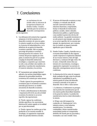 7. Conclusiones



     L
                      as conclusiones de este           C. El proceso del desarrollo económico es muy
                      estudio sobre la relevancia de       complejo y se extiende más allá del
                      la experiencia histórica de          mercado comercial de divisas y las
                      Estados Unidos, Canadá y             relaciones financieras y empresariales.
                      Australia para las naciones en       Incluye el desarrollo de instituciones
                      desarrollo contemporáneas            políticas y sociales, valores culturales,
     son las siguientes:                                   infraestructura pública y capital humano,
                                                           como también la protección efectiva del
     A. Los defensores de la minería han exagerado         medio ambiente. Las grandes inversiones en
        seriamente el rol de la minería en el              un solo proyecto (por ejemplo, una mina)
        desarrollo económico de estos tres países.         en un sector específico de la economía (por
        La minería cumplió un rol muy modesto              ejemplo, las exportaciones), por sí mismas,
        en el proceso de industrialización y en la         rara vez tendrán un impacto sostenido
        definición de un patrón de desarrollo              significativo para el desarrollo.
        económico sostenido. Sólo un pequeño
        porcentaje del producto económico               D. Estados Unidos, Canadá y Australia eran ya
        nacional provenía de la minería. En el             economías desarrolladas de altos ingresos
        contexto del proceso seguido por estos             cuando empezaron la explotación industrial
        países, la minería fue parte de un patrón          de sus recursos mineros a fines del siglo
        complejo de desarrollo institucional,              diecinueve y comienzos del siglo veinte. Por
        tecnológico y corporativo que caracterizó          lo tanto, el desarrollo minero hizo uso
        no sólo a esta actividad, sino también a la        intensivo de conocimientos, tecnología y
        agricultura, la producción manufacturera,          organización empresarial. Las naciones en
        el comercio minorista y los servicios.             desarrollo contemporáneas carecen de estas
                                                           condiciones.
     B. El “razonamiento por analogía histórica”
        aplicado a las naciones desarrolladas exagera   E. La disminución de los costos de transporte
        seriamente los pretendidos beneficios              desde mediados del siglo veinte ha alterado
        económicos de la minería por varias razones:       radicalmente la posibilidad de que la
                                                           minería pueda ser la base del desarrollo
         i. Tiende a ignorar los prerrequisitos no
                                                           económico sostenido en los países en
         económicos para el crecimiento económico
                                                           desarrollo. Esto se debe a varias razones:
         sostenido para favorecer un modelo
         mecanicista de desarrollo económico.               i. La distancia y el aislamiento no protegen
                                                            más la producción manufacturera que de
         ii. Tiende a sobredimensionar la dimensión
                                                            otra manera podría desarrollarse basándose
         e importancia del rol de una sola actividad
                                                            en los proyectos mineros. La producción
         económica (la minería) en un sector
                                                            manufacturera local no estará relacionada a
         específico (las exportaciones).
                                                            la minería.
         iii. Tiende a ignorar las condiciones
                                                            ii. El bajo costo del transporte ha
         iniciales específicas y las características
                                                            conducido a la “desintegración” de la
         históricas del camino seguido en la realidad
                                                            industria minera y otras industrias
         por un país determinado.
                                                            manufactureras. Los minerales,
         iv. Tiende a ignorar los cambios que se han        combustibles y bienes manufacturados
         producido en la economía mundial, la               semiacabados pueden ser transportados
         tecnología y la organización empresarial           alrededor del mundo para ser procesados y
         desde esos períodos históricos iniciales.          terminados a un costo rentable. Estos


32
 
