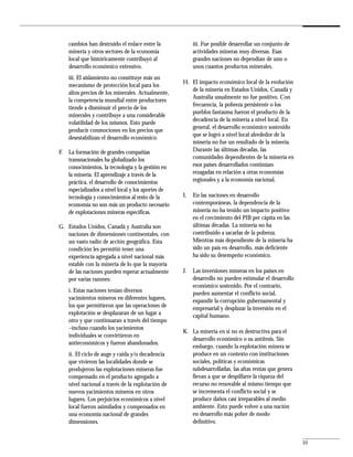 cambios han destruido el enlace entre la             iii. Fue posible desarrollar un conjunto de
     minería y otros sectores de la economía              actividades mineras muy diversas. Esas
     local que históricamente contribuyó al               grandes naciones no dependían de uno o
     desarrollo económico extensivo.                      unos cuantos productos minerales.
     iii. El aislamiento no constituye más un
                                                     H. El impacto económico local de la evolución
     mecanismo de protección local para los
                                                        de la minería en Estados Unidos, Canadá y
     altos precios de los minerales. Actualmente,
                                                        Australia usualmente no fue positivo. Con
     la competencia mundial entre productores
                                                        frecuencia, la pobreza persistente o los
     tiende a disminuir el precio de los
                                                        pueblos fantasma fueron el producto de la
     minerales y contribuye a una considerable
                                                        decadencia de la minería a nivel local. En
     volatilidad de los mismos. Esto puede
                                                        general, el desarrollo económico sostenido
     producir conmociones en los precios que
                                                        que se logró a nivel local alrededor de la
     desestabilizan el desarrollo económico.
                                                        minería no fue un resultado de la minería.
F.   La formación de grandes compañías                  Durante las últimas décadas, las
     transnacionales ha globalizado los                 comunidades dependientes de la minería en
     conocimientos, la tecnología y la gestión en       esos países desarrollados continúan
     la minería. El aprendizaje a través de la          rezagadas en relación a otras economías
     práctica, el desarrollo de conocimientos           regionales y a la economía nacional.
     especializados a nivel local y los aportes de
     tecnología y conocimientos al resto de la       I.   En las naciones en desarrollo
     economía no son más un producto necesario            contemporáneas, la dependencia de la
     de explotaciones mineras específicas.                minería no ha tenido un impacto positivo
                                                          en el crecimiento del PIB per cápita en las
G. Estados Unidos, Canadá y Australia son                 últimas décadas. La minería no ha
   naciones de dimensiones continentales, con             contribuido a sacarlas de la pobreza.
   un vasto radio de acción geográfica. Esta              Mientras más dependiente de la minería ha
   condición les permitió tener una                       sido un país en desarrollo, más deficiente
   experiencia agregada a nivel nacional más              ha sido su desempeño económico.
   estable con la minería de lo que la mayoría
   de las naciones pueden esperar actualmente        J.   Las inversiones mineras en los países en
   por varias razones:                                    desarrollo no pueden estimular el desarrollo
                                                          económico sostenido. Por el contrario,
     i. Estas naciones tenían diversos                    pueden aumentar el conflicto social,
     yacimientos mineros en diferentes lugares,           expandir la corrupción gubernamental y
     los que permitieron que las operaciones de           empresarial y desplazar la inversión en el
     explotación se desplazaran de un lugar a             capital humano.
     otro y que continuaran a través del tiempo
     –incluso cuando los yacimientos
                                                     K. La minería en sí no es destructiva para el
     individuales se convirtieron en
                                                        desarrollo económico o su antítesis. Sin
     antieconómicos y fueron abandonados.
                                                        embargo, cuando la explotación minera se
     ii. El ciclo de auge y caída y/o decadencia        produce en un contexto con instituciones
     que vivieron las localidades donde se              sociales, políticas y económicas
     produjeron las explotaciones mineras fue           subdesarrolladas, las altas rentas que genera
     compensado en el producto agregado a               llevan a que se despilfarre la riqueza del
     nivel nacional a través de la explotación de       recurso no renovable al mismo tiempo que
     nuevos yacimientos mineros en otros                se incrementa el conflicto social y se
     lugares. Los perjuicios económicos a nivel         produce daños casi irreparables al medio
     local fueron asimilados y compensados en           ambiente. Esto puede volver a una nación
     una economía nacional de grandes                   en desarrollo más pobre de modo
     dimensiones.                                       definitivo.


                                                                                                         33
 