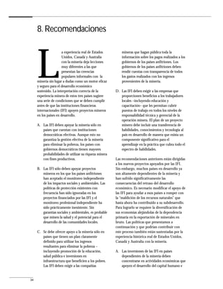 8. Recomendaciones




     L
                       a experiencia real de Estados        mineras que hagan pública toda la
                       Unidos, Canadá y Australia           información sobre los pagos realizados a los
                       con la minería deja lecciones        gobiernos de los países anfitriones. Los
                       muy diferentes a las que             gobiernos de los países anfitriones deben
                       presentan las creencias              rendir cuentas con transparencia de todos
                       populares informales con la          los gastos realizados con los ingresos
     minería sin lugar a dudas como un motor eficaz         provenientes de la minería.
     y seguro para el desarrollo económico
     sostenido. La interpretación correcta de la        D. Las IFI deben exigir a las empresas que
     experiencia minera de estos tres países sugiere       proporcionen beneficios a los trabajadores
     una serie de condiciones que se deben cumplir         locales –incluyendo educación y
     antes de que las instituciones financieras            capacitación– que les permitan cubrir
     internacionales (IFI) apoyen proyectos mineros        puestos de trabajo en todos los niveles de
     en los países en desarrollo.                          responsabilidad técnica y gerencial de la
                                                           operación minera. El plan de un proyecto
     A. Las IFI deben apoyar la minería sólo en            minero debe incluir una transferencia de
        países que cuentan con instituciones               habilidades, conocimientos y tecnología al
        democráticas efectivas. Aunque esto no             país en desarrollo de manera que exista un
        garantiza la gestión efectiva de la minería        componente significativo para el
        para eliminar la pobreza, los países con           aprendizaje en la práctica que cubra todo el
        gobiernos democráticos tienen mayores              espectro de habilidades.
        probabilidades de utilizar su riqueza minera
        con fines productivos.                          Las recomendaciones anteriores están dirigidas
                                                        a los nuevos proyectos apoyados por las IFI.
     B. Las IFI sólo deben apoyar proyectos             Sin embargo, muchos países en desarrollo ya
        mineros en los que los países anfitriones       son altamente dependientes de la minería y
        han aceptado el monitoreo independiente         han sufrido significativamente las
        de los impactos sociales y ambientales. Las     consecuencias del retraso del desarrollo
        políticas de protección existentes con          económico. Es necesario modificar el apoyo de
        frecuencia han sido ignoradas en los            las IFI para ayudar a esos países a romper con
        proyectos financiados por las IFI y el          la “maldición de los recursos naturales” que
        monitoreo profesional independiente ha          hasta ahora ha contribuido a su subdesarrollo.
        sido prácticamente inexistente. Sin             Para lograrlo se requiere la diversificación de
        garantías sociales y ambientales, es probable   sus economías alejándolas de la dependencia
        que minen la salud y el potencial para el       primaria en la exportación de minerales en
        desarrollo de las comunidades locales.          bruto. Las políticas que presentamos a
                                                        continuación y que podrían contribuir con
     C. Se debe ofrecer apoyo a la minería sólo en      este proceso también están sustentadas por la
        países que tienen un plan claramente            experiencia histórica real de Estados Unidos,
        definido para utilizar los ingresos             Canadá y Australia con la minería.
        resultantes para eliminar la pobreza –
        incluyendo promoción de la educación,           A. Las inversiones de las IFI en países
        salud pública e inversiones en                     dependientes de la minería deben
        infraestructura que beneficien a los pobres.       concentrarse en actividades económicas que
        Las IFI deben exigir a las compañías               apoyen el desarrollo del capital humano e


34
 