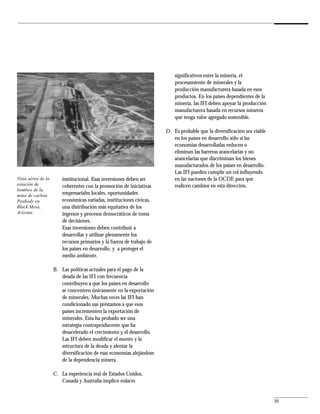 significativos entre la minería, el
                                                                           procesamiento de minerales y la
                                                                           producción manufacturera basada en esos
                                                                           productos. En los países dependientes de la
                                                                           minería, las IFI deben apoyar la producción
                                                                           manufacturera basada en recursos mineros
                                                                           que tenga valor agregado sostenible.

                                                                       D. Es probable que la diversificación sea viable
                                                                          en los países en desarrollo sólo si las
                                                                          economías desarrolladas reducen o
                                                                          eliminan las barreras arancelarias y no
                                                                          arancelarias que discriminan los bienes
                                                                          manufacturados de los países en desarrollo.
                                                                          Las IFI pueden cumplir un rol influyendo
Vista aérea de la       institucional. Esas inversiones deben ser         en las naciones de la OCDE para que
estación de             coherentes con la promoción de iniciativas        realicen cambios en esta dirección.
bombeo de la
mina de carbón          empresariales locales, oportunidades
Peabody en              económicas variadas, instituciones cívicas,
Black Mesa,             una distribución más equitativa de los
Arizona.                ingresos y procesos democráticos de toma
                        de decisiones.
                        Esas inversiones deben contribuir a
                        desarrollar y utilizar plenamente los
                        recursos primarios y la fuerza de trabajo de
                        los países en desarrollo, y a proteger el
                        medio ambiente.

                    B. Las políticas actuales para el pago de la
                       deuda de las IFI con frecuencia
                       contribuyen a que los países en desarrollo
                       se concentren únicamente en la exportación
                       de minerales. Muchas veces las IFI han
                       condicionado sus préstamos a que esos
                       países incrementen la exportación de
                       minerales. Esta ha probado ser una
                       estrategia contraproducente que ha
                       desacelerado el crecimiento y el desarrollo.
                       Las IFI deben modificar el monto y la
                       estructura de la deuda y alentar la
                       diversificación de esas economías alejándose
                       de la dependencia minera.

                    C. La experiencia real de Estados Unidos,
                       Canadá y Australia implicó enlaces


                                                                                                                          35
 