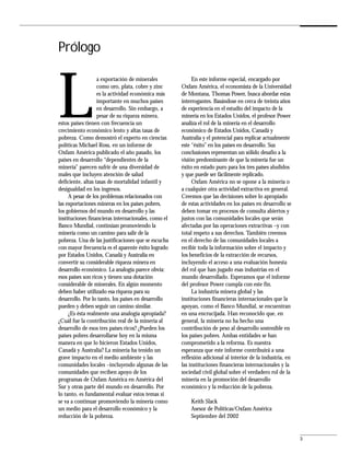 Prólogo



L
                   a exportación de minerales             En este informe especial, encargado por
                   como oro, plata, cobre y zinc     Oxfam América, el economista de la Universidad
                   es la actividad económica más     de Montana, Thomas Power, busca abordar estas
                   importante en muchos países       interrogantes. Basándose en cerca de treinta años
                   en desarrollo. Sin embargo, a     de experiencia en el estudio del impacto de la
                   pesar de su riqueza minera,       minería en los Estados Unidos, el profesor Power
estos países tienen con frecuencia un                analiza el rol de la minería en el desarrollo
crecimiento económico lento y altas tasas de         económico de Estados Unidos, Canadá y
pobreza. Como demostró el experto en ciencias        Australia y el potencial para replicar actualmente
políticas Michael Ross, en un informe de             este “éxito” en los países en desarrollo. Sus
Oxfam América publicado el año pasado, los           conclusiones representan un sólido desafío a la
países en desarrollo “dependientes de la             visión predominante de que la minería fue un
minería” parecen sufrir de una diversidad de         éxito en estado puro para los tres países aludidos
males que incluyen atención de salud                 y que puede ser fácilmente replicado.
deficiente, altas tasas de mortalidad infantil y          Oxfam América no se opone a la minería o
desigualdad en los ingresos.                         a cualquier otra actividad extractiva en general.
     A pesar de los problemas relacionados con       Creemos que las decisiones sobre lo apropiado
las exportaciones mineras en los países pobres,      de estas actividades en los países en desarrollo se
los gobiernos del mundo en desarrollo y las          deben tomar en procesos de consulta abiertos y
instituciones financieras internacionales, como el   justos con las comunidades locales que serán
Banco Mundial, continúan promoviendo la              afectadas por las operaciones extractivas –y con
minería como un camino para salir de la              total respeto a sus derechos. También creemos
pobreza. Una de las justificaciones que se escucha   en el derecho de las comunidades locales a
con mayor frecuencia es el aparente éxito logrado    recibir toda la información sobre el impacto y
por Estados Unidos, Canadá y Australia en            los beneficios de la extracción de recursos,
convertir su considerable riqueza minera en          incluyendo el acceso a una evaluación honesta
desarrollo económico. La analogía parece obvia:      del rol que han jugado esas industrias en el
esos países son ricos y tienen una dotación          mundo desarrollado. Esperamos que el informe
considerable de minerales. En algún momento          del profesor Power cumpla con este fin.
deben haber utilizado esa riqueza para su                 La industria minera global y las
desarrollo. Por lo tanto, los países en desarrollo   instituciones financieras internacionales que la
pueden y deben seguir un camino similar.             apoyan, como el Banco Mundial, se encuentran
     ¿Es ésta realmente una analogía apropiada?      en una encrucijada. Han reconocido que, en
¿Cuál fue la contribución real de la minería al      general, la minería no ha hecho una
desarrollo de esos tres países ricos? ¿Pueden los    contribución de peso al desarrollo sostenible en
países pobres desarrollarse hoy en la misma          los países pobres. Ambas entidades se han
manera en que lo hicieron Estados Unidos,            comprometido a la reforma. Es nuestra
Canadá y Australia? La minería ha tenido un          esperanza que este informe contribuirá a una
grave impacto en el medio ambiente y las             reflexión adicional al interior de la industria, en
comunidades locales –incluyendo algunas de las       las instituciones financieras internacionales y la
comunidades que reciben apoyo de los                 sociedad civil global sobre el verdadero rol de la
programas de Oxfam América en América del            minería en la promoción del desarrollo
Sur y otras parte del mundo en desarrollo. Por       económico y la reducción de la pobreza.
lo tanto, es fundamental evaluar estos temas si
se va a continuar promoviendo la minería como            Keith Slack
un medio para el desarrollo económico y la               Asesor de Políticas/Oxfam América
reducción de la pobreza.                                 Septiembre del 2002


                                                                                                           3
 