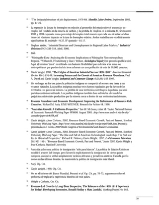 43
     “The Industrial structure of job displacement, 1979-88, Monthly Labor Review, Septiembre 1992,
     pp. 17-25.
44
     La regresión de la tasa de desempleo en relación al promedio del estado sobre el porcentaje de
     empleo del condado en la minería de carbón, y la pérdida de empleos en la minería de carbón entre
     1989 y 1998 expresada como porcentaje del empleo total muestra que cada una de estas variables
     tiene casi el mismo impacto en la tasa de desempleo relativa. Ambas variables son estadísticamente
     significativas: R. múltiple = 0.37, R2 ajustada = 0.117.
45
     Stephan Weiler, “Industrial Structure and Unemployment in Regional Labor Markets,” Industrial
     Relations 39(2):336-359, Abril, 2000.
46
     Ibíd.
47
     “Mining the Data: Analyzing the Economic Implications of Mining for Non-metropolitan
     Regions,” William R. Freudenburg y Lisa J. Wilson, Sociological Inquiry (de próxima publicación).
     Aquí, el término “rural” es utilizado con bastante flexibilidad para referirse a las zonas no
     metropolitanas que pueden incluir áreas urbanas con una población de más de 50,000 personas.
48
     Gavin Wright, 1990, “The Origins of American Industrial Success 1870-1940,” American Economic
     Review, 80(4):651-68. Increasing Returns and the Genesis of American Resource Abundance, Paul
     A. David and Gavin Wright, Industrial and Corporate Change, 6(2):203-245, 1997.
49
     Sin embargo, en los tres países la población indígena no compartió el acceso a esa tierra y sus
     recursos naturales. Los pueblos indígenas muchas veces fueron expulsados por la fuerza de los
     territorios con potencial minero. La pérdida de esos territorios contribuyó a la pobreza que esos
     pueblos continúan sufriendo. Los pueblos indígenas también han sufrido los efectos de los
     perjuicios ambientales producidos por la minería cerca o dentro de sus territorios tradicionales.
50
     Resource Abundance and Economic Development: Improving the Performance of Resource-Rich
     Countries, Richard M. Auty, UNU/WIDNER, Research for Action 44, 1998.
51
     “Australian Growth: A California Perspective,” Ian W. McLean y Alan M. Taylor, National Bureau
     of Economic Research Working Paper W8408. August 2001. http://www.econ.ucdavis.edu/faculty/
     amtaylor/papers/w8408.pdf.
52
     Gavin Wright y Jesse Czelusta, 2002, Resource-Based Economic Growth, Past and Present, Stanford
     University Working Paper, http://www-econ.stanford.edu/faculty/workp/swp02008.html, Ponencia
     presentada en el evento 2002 World Congress of Environmental and Resource Economists.
53
     Gavin Wright y Jesse Czelusta, 2002, Resource-Based Economic Growth, Past and Present, Stanford
     University Working Paper. “The Rise and Fall of American Technological Leadership: The Post-war
     Era in Historical Perspective,” Richard R. Nelson y Gavin Wright, 1992, J. of Economic Literature
     30:1931-1964. “Resource-Based Economic Growth, Past and Present,” Junio 2002, Gavin Wright y
     Jesse Czelusta, Stanford University.
54
     Australia aplicó una política de inmigración “sólo para blancos”. La política de Estados Unidos se
     modificó a través del tiempo, pero favoreció explícitamente la inmigración de ciertos países
     europeos, aunque se utilizó ampliamente esclavos africanos y jornaleros asiáticos. Canadá, por lo
     menos en las últimas décadas, ha mantenido la política de inmigración más liberal.
55
     Auty, Op. Cit.
56
     Gavin Wright, 1990, Op. Cit.
57
     Ver en el informe del Banco Mundial, Ferranti et al. Op. Cit. pp. 70-73, argumentos sobre el
     problema de replicar la experiencia histórica de esos países.
58
     Wright y Czelusta, Op. Cit.
59
     Resource-Led Growth–A Long-Term Perspective, The Relevance of the 1870-1914 Experience
     for Today’s Developing Economies, Ronald Findlay y Mats Lundahl, Working Papers No. 162,


                                                                                                          39
 