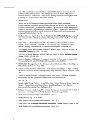 Julio 1999, United Nations University, World Institute for Development Economics Research
          (UNU/WIDER), Helsinki, Finland. Sachs, Jeffrey D. y Andrew M. Warner. 1995. Natural
          Resource Abundance and Economic Growth. NBER Working Paper Series, Working Paper 5398.
          Cambridge, MA: National Bureau of Economic Research.
     60
          Wright, Op. Cit.
     61
          Ferranti et al. op. cit. Noruega, una nación desarrollada, negoció con las corporaciones
          transnacionales que inicialmente explotaron su petróleo en el Mar del Norte para asegurar que se
          transfiriera conocimientos y tecnología a los ciudadanos y las empresas nacionales. Noruega pudo
          trasladar su experiencia y habilidades en la construcción de barcos y otros procesos manufactureros
          avanzados a proyectos petroleros como la construcción de plataformas de perforación en aguas
          profundas. Wright y Czelusta, Op. Cit.
     62
          Findlay and Lundahl, Op.Cit. Auty, Op. Cit. Wright, Op. Cit. Oil Windfalls: Blessing or Curse?
          Alan Gelb y asociados, publicado para el Banco Mundial por Oxford University Press, New York,
          1988.
     63
          Sachs, Jeffrey D. y Andrew M. Warner. 1997. “Natural Resource Abundance and Economic
          Growth.” Versión aumentada y actualizada de NBER Working Paper 5398 (October 1995).
          Harvard University. Harvard Institute for International Development, Cambridge, MA.
     64
          “The big push, natural resource booms and growth”, Jeffrey D. Sachs y Andrew M. Warner, J. of
          Development Economics 59(1999):43-76, 1999.
     65
          “The Curse of Natural Resources”, Jeffrey D. Sachs and Andrew M. Warner, European Economic
          Review, 45(2001):827-838, 2001
     66
          Resource Abundance and Economic Development: Improving the Performance of Resource-Rich
          Countries, Richard M. Auty, UNU/WIDNER, Research for Action 44, 1998.
     67
          Oil Windfalls: Blessing or Curse? Alan Gelb y asociados, publicado para el Banco Mundial por by
          Oxford University Press, New York, 1988
     68
          Natural Resource Abundance and Economic Growth Revisited, Jean-Philippe C. Stijns, University
          of California en Berkeley, Primera versión preliminar: May 1999; Ultima versión preliminar: March
          2001.
     69
          Treasure or Trouble? Mining in Developing Countries, 2002, Mining Department, World Bank
          Group, World Bank and International Finance Corporation, Washington, DC.
     70
          Auty, Op. Cit.
     71
          Birdsall, Nancy, Thomas Pinckney y Richard Sabot. 2000. “Natural Resources, Human Capital, and
          Growth.” Carnegie Endowment Working Papers, Global Policy Program No. 9, Carnegie
          Endowment for International Peace, Washington, D.C.
     72
          Gylfason, Thorvaldur y Gylfi Zoega. 2001. “Natural Resources and Economic Growth: The Role of
          Investment.” University of Iceland, Reykjavik, Iceland. Manuscrito no publicado.
     73
          World Bank and International Finance Corporation, Op. Cit.
     74
          Wright y Czelusta, Op. Cit. pp. 10-11.
     75
          World Bank and International Finance Corporation, Op. Cit. p. 11.
     76
          Merle Lipton, 1985, Capitalism and Apartheid: South Africa, 1910-84, Aldershot: Gower, p. 388.
     77
          World Bank and International Finance Corporation, Op. Cit. p. 10




40
 