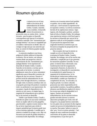 Resumen ejecutivo



    L
                       a minería tuvo un rol muy       mientras una economía minera local quedaba
                       visible en los inicios de la    en quiebra, otra se estaba expandiendo –de
                       industrialización de Estados    modo que, a nivel nacional, la experiencia fue
                       Unidos, Canadá y Australia.     de expansión continua. Los efectos económicos
                       Como resultado, el desarrollo   laterales de las explotaciones mineras –bajos
                       minero frecuentemente es        ingresos, alto desempleo y pobreza– persisten
    promovido como un camino obvio –incluso            hasta la fecha en Estados Unidos. Sin embargo,
    necesario– para los países en desarrollo           estas experiencias mineras a nivel local urgen a
    contemporáneos que buscan el crecimiento           las naciones en desarrollo que carecen de un
    económico sostenido. Este “razonamiento por        gigantesco radio de acción geográfica a evaluar
    analogía histórica” casi nunca es respaldado por   con precaución los argumentos sobre
    un análisis o información en detalle. Rara vez     exagerados beneficios económicos que con
    consigue ser algo más que una narración que        frecuencia acompañan las propuestas de los
    tiene un carácter de historia popular repetida     proyectos mineros.
    muchas veces.                                           Esto no quiere decir que la minería no
         La narración simplista es una forma           cumplió un rol en el desarrollo de las
    peligrosa de definir políticas de desarrollo       economías de Estados Unidos, Canadá y
    económico. Por ese motivo, este informe            Australia. Sin embargo, este rol fue mucho más
    examina desde una perspectiva crítica la           sofisticado y complicado que el que presentan
    caracterización de este “razonamiento por          las narraciones populares conocidas. En esos
    analogía histórica” de la experiencia de           países, la minería estuvo relacionada a una
    desarrollo de Estados Unidos, Canadá y             transformación total de la organización
    Australia con la minería y concluye que es         empresarial y financiera, la educación, la
    equivocada en los hechos. La minería               investigación y el desarrollo de conocimientos,
    aisladamente nunca fue un factor estimulante       la acumulación de capital humano y la
    significativo para el desarrollo económico de      expansión de la infraestructura. Se vio
    ninguna de esas tres naciones. Durante el          fortalecida por instituciones políticas muy
    período inicial de industrialización de esos       desarrolladas y estables que respetaban el
    países a fines del siglo diecinueve y comienzos    cumplimiento de la ley, los mercados y la
    del siglo veinte, la minería contribuyó sólo con   empresa privada. Los valores culturales
    un pequeño porcentaje del producto económico       promovían una visión emprendedora de la
    total y no predominó en sus exportaciones. En      oportunidad económica. Las políticas públicas
    esos países, el grado de dependencia en la         alentaron una distribución amplia de la tierra y
    minería no tuvo nunca, en ningún lugar, la         los recursos que redujo la desigualdad en el
    magnitud de la dependencia que se produce          ingreso. Durante este período de
    hoy en las naciones en desarrollo.                 industrialización, las tres naciones tuvieron
         Debido a que Estados Unidos, Canadá y         grandes mercados internos (o externos
    Australia son países con una escala continental,   adyacentes) protegidos por el alto costo del
    tienen un amplio radio de acción geográfica        transporte y sus propias barreras comerciales.
    para descubrir y explotar recursos mineros. Este   Los tres países eran ya naciones de altos ingresos
    fue un factor importante para nivelar el           cuando este proceso de industrialización se puso
    impacto perjudicial que la minería puede tener     en marcha. Eran países “pobres en mano de
    en las economías regionales. A medida que la       obra” pero “ricos en recursos naturales”. Casi
    minería se trasladó de un lugar a otro, dejó con   ninguna de estas condiciones favorables es
    frecuencia una secuela de pueblos fantasma o       característica de los países en desarrollo
    economías locales deprimidas. Sin embargo,         contemporáneos, lo que hace que el


4
 