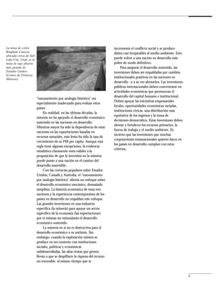 La mina de cobre                                                              incrementa el conflicto social y se produce
Bingham Canyon,                                                               daños casi irreparables al medio ambiente. Esto
ubicada cerca de Salt
Lake City, Utah, es la                                                        puede volver a una nación en desarrollo más
mina de tajo abierto                                                          pobre de modo definitivo.
más grande de                                                                      Para asegurar el desarrollo sostenido, las
Estados Unidos.                                                               inversiones deben ser respaldadas por cambios
(Centro de Políticas
Mineras)
                                                                              institucionales positivos en las naciones en
                                                                              desarrollo –y a su vez alentarlos. Las inversiones
                                                                              públicas internacionales deben concentrarse en
                                                                              actividades económicas que promuevan el
                                                                              desarrollo del capital humano e institucional.
                         “razonamiento por analogía histórica” sea
                                                                              Deben apoyar las iniciativas empresariales
                         especialmente inadecuado para evaluar estos
                                                                              locales, oportunidades económicas variadas,
                         países.
                                                                              instituciones cívicas, una distribución más
                              En realidad, en las últimas décadas, la
                                                                              equitativa de los ingresos y la toma de
                         minería no ha apoyado el desarrollo económico
                                                                              decisiones democrática. Estas inversiones deben
                         sostenido en las naciones en desarrollo.
                                                                              alentar y fortalecer los recursos primarios, la
                         Mientras mayor ha sido la dependencia de estas
                                                                              fuerza de trabajo y el medio ambiente. Es
                         naciones en las exportaciones basadas en
                                                                              incierto que las inversiones que muchas
                         recursos naturales, más lenta ha sido la tasa de
                                                                              corporaciones transnacionales quieren hacer en
                         crecimiento de su PIB per cápita. Aunque esta
                                                                              los países en desarrollo cumplan con estos
                         regla tiene algunas excepciones, la evidencia
                                                                              criterios.
                         estadística claramente resta validez a la
                         proposición de que la inversión en la minería
                         puede poner a una nación en el camino del
                         desarrollo sostenible.
                              Con las creencias populares sobre Estados
                         Unidos, Canadá y Australia, el “razonamiento
                         por analogía histórica” alienta un enfoque sobre
                         el desarrollo económico mecánico, demasiado
                         simplista. La historia económica de estas tres
                         naciones y la experiencia contemporánea de los
                         países en desarrollo no respaldan este enfoque.
                         Las grandes inversiones en una industria
                         específica (la minería) para apoyar un sector
                         específico de la economía (las exportaciones)
                         por sí mismas no estimularán el desarrollo
                         económico sostenido.
                              La minería en sí no es destructiva para el
                         desarrollo económico o su antítesis. Sin
                         embargo, cuando la explotación minera se
                         produce en un contexto con instituciones
                         sociales, políticas y económicas
                         subdesarrolladas, las altas rentas que genera
                         llevan a que se despilfarre la riqueza del recurso
                         no renovable, al mismo tiempo que se


                                                                                                                                   5
 