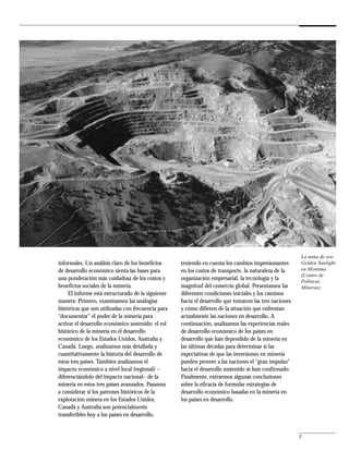 La mina de oro
informales. Un análisis claro de los beneficios     teniendo en cuenta los cambios impresionantes       Golden Sunlight
de desarrollo económico sienta las bases para       en los costos de transporte, la naturaleza de la    en Montana
                                                                                                        (Centro de
una ponderación más cuidadosa de los costos y       organización empresarial, la tecnología y la        Políticas
beneficios sociales de la minería.                  magnitud del comercio global. Presentamos las       Mineras)
     El informe está estructurado de la siguiente   diferentes condiciones iniciales y los caminos
manera: Primero, examinamos las analogías           hacia el desarrollo que tomaron las tres naciones
históricas que son utilizadas con frecuencia para   y cómo difieren de la situación que enfrentan
“documentar” el poder de la minería para            actualmente las naciones en desarrollo. A
activar el desarrollo económico sostenido: el rol   continuación, analizamos las experiencias reales
histórico de la minería en el desarrollo            de desarrollo económico de los países en
económico de los Estados Unidos, Australia y        desarrollo que han dependido de la minería en
Canadá. Luego, analizamos más detallada y           las últimas décadas para determinar si las
cuantitativamente la historia del desarrollo de     expectativas de que las inversiones en minería
estos tres países. También analizamos el            pueden proveer a las naciones el “gran impulso”
impacto económico a nivel local (regional) –        hacia el desarrollo sostenido se han confirmado.
diferenciándolo del impacto nacional– de la         Finalmente, extraemos algunas conclusiones
minería en estos tres países avanzados. Pasamos     sobre la eficacia de formular estrategias de
a considerar si los patrones históricos de la       desarrollo económico basadas en la minería en
explotación minera en los Estados Unidos,           los países en desarrollo.
Canadá y Australia son potencialmente
transferibles hoy a los países en desarrollo,


                                                                                                        7
 