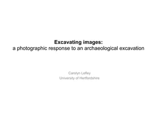 Excavating images:
a photographic response to an archaeological excavation
Carolyn Lefley
University of Hertfordshire
 