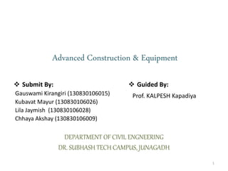 Advanced Construction & Equipment
 Submit By:
Gauswami Kirangiri (130830106015)
Kubavat Mayur (130830106026)
Lila Jaymish (130830106028)
Chhaya Akshay (130830106009)
DEPARTMENT OF CIVIL ENGNEERING
DR. SUBHASH TECH CAMPUS, JUNAGADH
 Guided By:
Prof. KALPESH Kapadiya
1
 