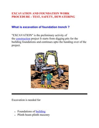 EXCAVATION AND FOUNDATION WORK
PROCEDURE - TEST, SAFETY, DEWATERING
What is excavation of foundation trench ?
"EXCAVATION" is the preliminary activity of
the construction project It starts from digging pits for the
building foundations and continues upto the handing over of the
project.
Excavation is needed for
 Foundations of building
 Plinth beam plinth masonry
 