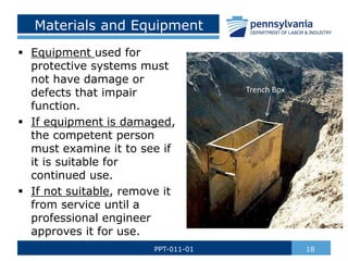 Materials and Equipment
 Equipment used for
protective systems must
not have damage or
defects that impair
function.
 If equipment is damaged,
the competent person
must examine it to see if
it is suitable for
continued use.
 If not suitable, remove it
from service until a
professional engineer
approves it for use.
18
PPT-011-01
Trench Box
 