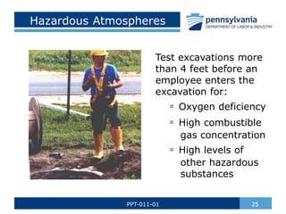 Hazardous Atmospheres
Test excavations more
than 4 feet before an
employee enters the
excavation for:
▫ Oxygen deficiency
▫ High combustible
gas concentration
▫ High levels of
other hazardous
substances
25
PPT-011-01
 