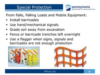 Special Protection
From Falls, Falling Loads and Mobile Equipment:
 Install barricades
 Use hand/mechanical signals
 Grade soil away from excavation
 Fence or barricade trenches left overnight
 Use a flagger when signs, signals and
barricades are not enough protection
28
PPT-011-01
 
