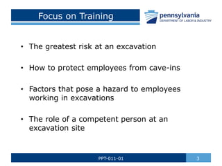 Focus on Training
• The greatest risk at an excavation
• How to protect employees from cave-ins
• Factors that pose a hazard to employees
working in excavations
• The role of a competent person at an
excavation site
3
PPT-011-01
 