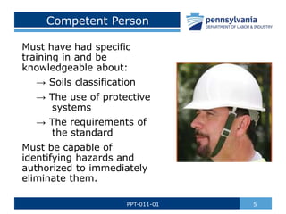 Competent Person
Must have had specific
training in and be
knowledgeable about:
→ Soils classification
→ The use of protective
systems
→ The requirements of
the standard
Must be capable of
identifying hazards and
authorized to immediately
eliminate them.
5
PPT-011-01
 