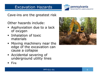 Excavation Hazards
Cave-ins are the greatest risk
Other hazards include:
 Asphyxiation due to a lack
of oxygen
 Inhalation of toxic
materials
 Moving machinery near the
edge of the excavation can
cause a collapse
 Accidental severing of
underground utility lines
 Fire
6
PPT-011-01
 