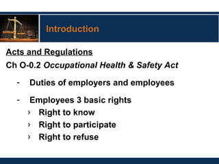 Introduction
Acts and Regulations
Ch O-0.2 Occupational Health & Safety Act
- Duties of employers and employees
- Employees 3 basic rights
› Right to know
› Right to participate
› Right to refuse
 