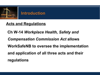 Introduction
Acts and Regulations
Ch W-14 Workplace Health, Safety and
Compensation Commission Act allows
WorkSafeNB to oversee the implementation
and application of all three acts and their
regulations
 