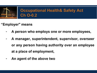 Occupational Health& Safety Act
Ch O-0.2
“Employer" means
- A person who employs one or more employees,
- A manager, superintendent, supervisor, overseer
or any person having authority over an employee
at a place of employment,
- An agent of the above two
 