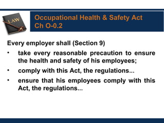 Occupational Health & Safety Act
Ch O-0.2
Every employer shall (Section 9)
• take every reasonable precaution to ensure
the health and safety of his employees;
• comply with this Act, the regulations…
• ensure that his employees comply with this
Act, the regulations…
 