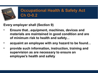 Occupational Health & Safety Act
Ch O-0.2
Every employer shall (Section 9)
• Ensure that…equipment, machines, devices and
materials are maintained in good condition and are
of minimum risk to health and safety…
• acquaint an employee with any hazard to be found…
• provide such information, instruction, training and
supervision as are necessary to ensure an
employee's health and safety
 