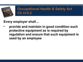 Occupational Health & Safety Act
Ch O-0.2
Every employer shall…
• provide and maintain in good condition such
protective equipment as is required by
regulation and ensure that such equipment is
used by an employee
 