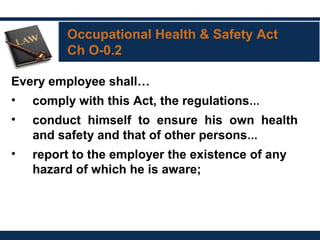 Occupational Health & Safety Act
Ch O-0.2
Every employee shall…
• comply with this Act, the regulations…
• conduct himself to ensure his own health
and safety and that of other persons… 
• report to the employer the existence of any
hazard of which he is aware;
 