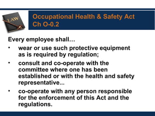 Occupational Health & Safety Act
Ch O-0.2
Every employee shall…
• wear or use such protective equipment
as is required by regulation; 
• consult and co-operate with the
committee where one has been
established or with the health and safety
representative… 
• co-operate with any person responsible
for the enforcement of this Act and the
regulations.
 
