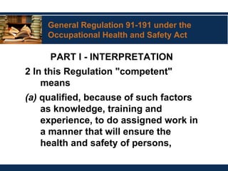 General Regulation 91-191 under the
Occupational Health and Safety Act
PART I - INTERPRETATION
2 In this Regulation "competent"
means
(a) qualified, because of such factors
as knowledge, training and
experience, to do assigned work in
a manner that will ensure the
health and safety of persons,
 