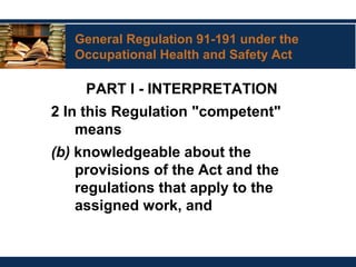 General Regulation 91-191 under the
Occupational Health and Safety Act
PART I - INTERPRETATION
2 In this Regulation "competent"
means
(b) knowledgeable about the
provisions of the Act and the
regulations that apply to the
assigned work, and
 