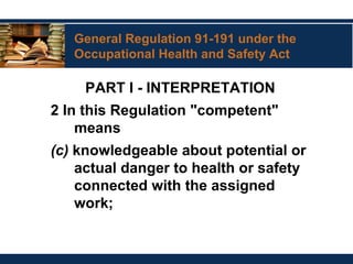 General Regulation 91-191 under the
Occupational Health and Safety Act
PART I - INTERPRETATION
2 In this Regulation "competent"
means
(c) knowledgeable about potential or
actual danger to health or safety
connected with the assigned
work;
 