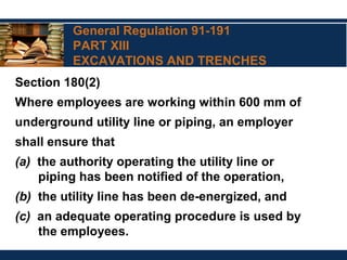 General Regulation 91-191
PART XIII
EXCAVATIONS AND TRENCHES
Section 180(2)
Where employees are working within 600 mm of
underground utility line or piping, an employer
shall ensure that
(a) the authority operating the utility line or
piping has been notified of the operation,
(b) the utility line has been de-energized, and
(c) an adequate operating procedure is used by
the employees.
 