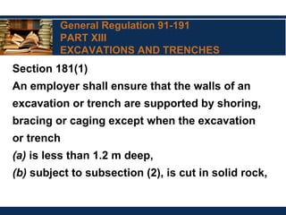 General Regulation 91-191
PART XIII
EXCAVATIONS AND TRENCHES
Section 181(1)
An employer shall ensure that the walls of an
excavation or trench are supported by shoring,
bracing or caging except when the excavation
or trench
(a) is less than 1.2 m deep,
(b) subject to subsection (2), is cut in solid rock,
 