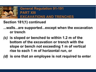 General Regulation 91-191
PART XIII
EXCAVATIONS AND TRENCHES
Section 181(1) continued
…walls…are supported…except when the excavation
or trench
(c) is sloped or benched to within 1.2 m of the
bottom of the excavation or trench with the
slope or bench not exceeding 1 m of vertical
rise to each 1 m of horizontal run, or
(d) is one that an employee is not required to enter.
 