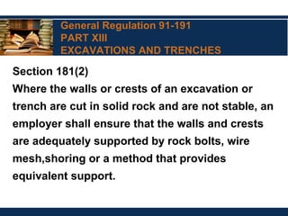 General Regulation 91-191
PART XIII
EXCAVATIONS AND TRENCHES
Section 181(2)
Where the walls or crests of an excavation or
trench are cut in solid rock and are not stable, an
employer shall ensure that the walls and crests
are adequately supported by rock bolts, wire
mesh,shoring or a method that provides
equivalent support.
 