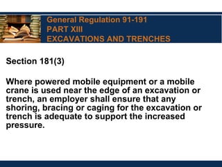 General Regulation 91-191
PART XIII
EXCAVATIONS AND TRENCHES
Section 181(3)
Where powered mobile equipment or a mobile
crane is used near the edge of an excavation or
trench, an employer shall ensure that any
shoring, bracing or caging for the excavation or
trench is adequate to support the increased
pressure.
 